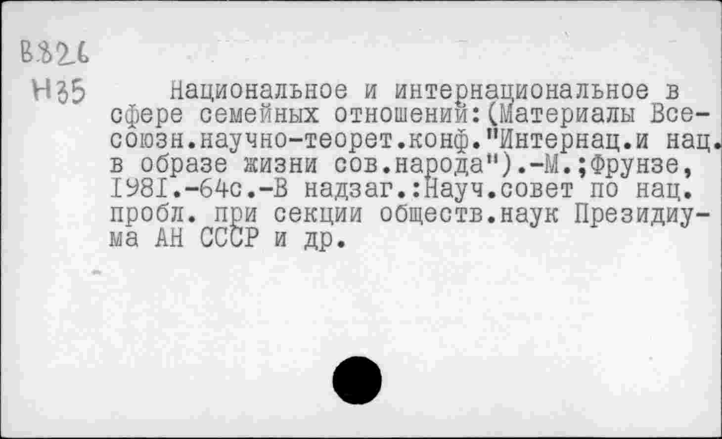 ﻿в.ш
Н35	, Национальное и интернациональное в
сфере семемных отношении:(Материалы Все-союзн.научно-теорет.конф."Интернац.и нац в образе жизни сов.народа").-М.;Фрунзе, 1981.-64с.-В надзаг.:Науч.совет по нац. пробл. при секции обществ.наук Президиума АН СССР и до.